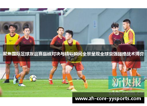 聚焦国际足球友谊赛巅峰对决与精彩瞬间全景呈现全球豪强碰撞战术博弈 聚焦国际足球友谊赛巅峰对决与精彩瞬间全景呈现全球豪强碰撞战术博弈