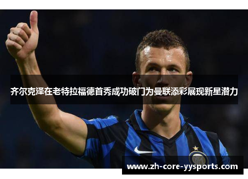 齐尔克泽在老特拉福德首秀成功破门为曼联添彩展现新星潜力 齐尔克泽在老特拉福德首秀成功破门为曼联添彩展现新星潜力