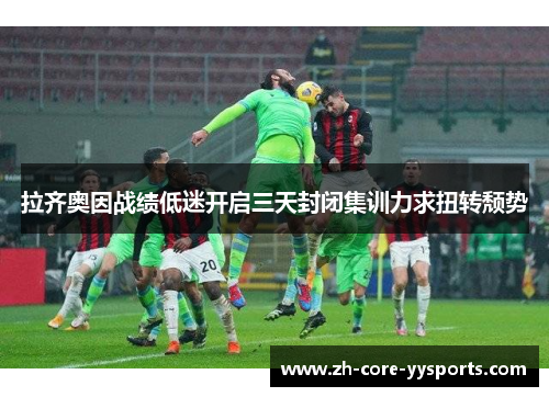 拉齐奥因战绩低迷开启三天封闭集训力求扭转颓势